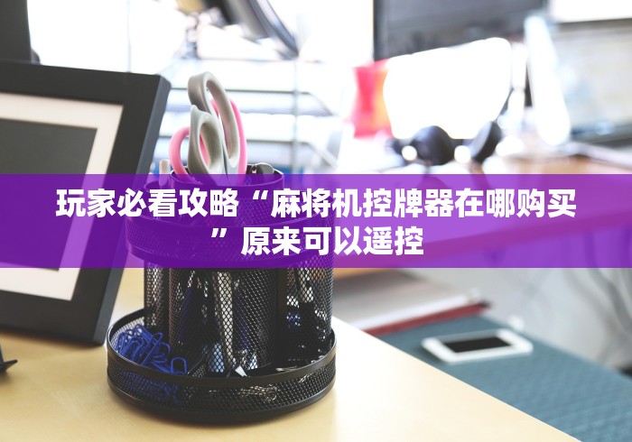 玩家必看攻略“麻将机控牌器在哪购买”原来可以遥控 玩家必看攻略“麻将机控牌器在哪购买”原来可以遥控