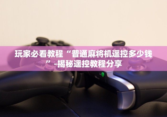 玩家必看教程“普通麻将机遥控多少钱”-揭秘遥控教程分享 玩家必看教程“普通麻将机遥控多少钱”-揭秘遥控教程分享