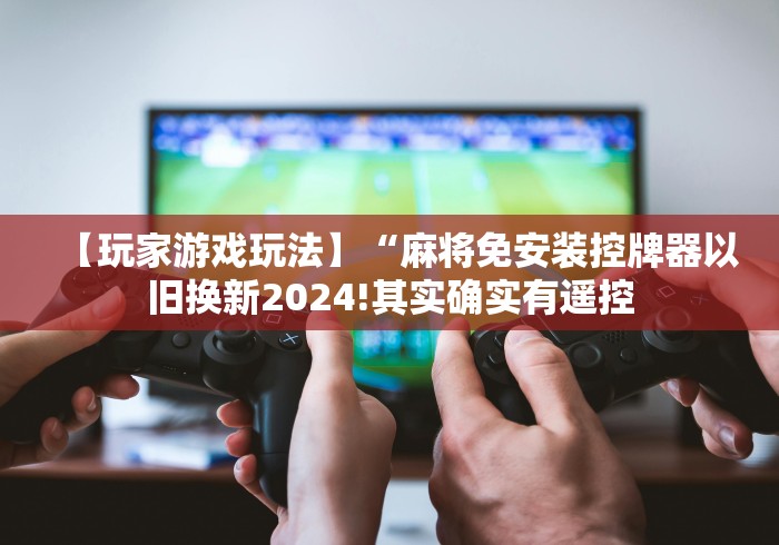 【玩家游戏玩法】“麻将免安装控牌器以旧换新2024!其实确实有遥控 【玩家游戏玩法】“麻将免安装控牌器以旧换新2024!其实确实有遥控